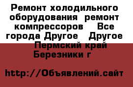 Ремонт холодильного оборудования, ремонт компрессоров. - Все города Другое » Другое   . Пермский край,Березники г.